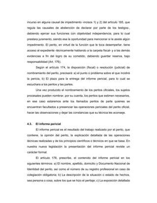 incurso en alguna causal de impedimento -incisos 1) y 2) del artículo 165, que
regula las causales de abstención de declarar por parte de los testigos-,
debiendo ejercer sus funciones con objetividad independencia, para lo cual
prestara juramento, siendo esa la oportunidad para mencionar si le asiste algún
impedimento. El perito, en virtud de la función que le toca desempeñar, tiene
acceso al expediente -técnicamente hablando a la carpeta fiscal- y a las demás
evidencias a fin del logro de su cometido, debiendo guardar reserva, bajo
responsabilidad (Art. 176).
Según el artículo 174, la disposición (fiscal) o resolución (judicial) de
nombramiento del perito, precisará: a) el punto o problema sobre el que incidirá
la pericia, b) El plazo para la entrega del informe pericial, para lo cual se
escuchara a los peritos y las partes.
Una vez producido el nombramiento de los peritos oficiales, los sujetos
procesales pueden nombrar, por su cuenta, los peritos que estimen necesarios,
en ese caso estaremos ante los llamados peritos de parte quienes se
encuentran facultados a presenciar las operaciones periciales del perito oficial,
hacer las observaciones y dejar las constancias que su técnica les aconseje.
4.3. El informe pericial
El informe pericial es el resultado del trabajo realizado por el perito, que
contiene, la opinión del perito, la explicación detallada de las operaciones
técnicas realizadas y de los principios científicos o técnicos en que se basa. En
nuestra nueva legislación la presentación del informe pericial reviste un
carácter formal.
El artículo 178, prescribe, el contenido del informe pericial en los
siguientes términos: a) El nombre, apellido, domicilio y Documento Nacional de
Identidad del perito, así como el número de su registro profesional en caso de
colegiación obligatoria; b) La descripción de la situación o estado de hechos,
sea persona o cosa, sobre los que se hizo el peritaje; c) La exposición detallada
 