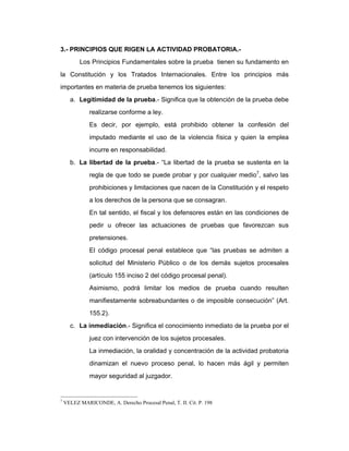 3.- PRINCIPIOS QUE RIGEN LA ACTIVIDAD PROBATORIA.-
Los Principios Fundamentales sobre la prueba tienen su fundamento en
la Constitución y los Tratados Internacionales. Entre los principios más
importantes en materia de prueba tenemos los siguientes:
a. Legitimidad de la prueba.- Significa que la obtención de la prueba debe
realizarse conforme a ley.
Es decir, por ejemplo, está prohibido obtener la confesión del
imputado mediante el uso de la violencia física y quien la emplea
incurre en responsabilidad.
b. La libertad de la prueba.- “La libertad de la prueba se sustenta en la
regla de que todo se puede probar y por cualquier medio7
, salvo las
prohibiciones y limitaciones que nacen de la Constitución y el respeto
a los derechos de la persona que se consagran.
En tal sentido, el fiscal y los defensores están en las condiciones de
pedir u ofrecer las actuaciones de pruebas que favorezcan sus
pretensiones.
El código procesal penal establece que “las pruebas se admiten a
solicitud del Ministerio Público o de los demás sujetos procesales
(artículo 155 inciso 2 del código procesal penal).
Asimismo, podrá limitar los medios de prueba cuando resulten
manifiestamente sobreabundantes o de imposible consecución” (Art.
155.2).
c. La inmediación.- Significa el conocimiento inmediato de la prueba por el
juez con intervención de los sujetos procesales.
La inmediación, la oralidad y concentración de la actividad probatoria
dinamizan el nuevo proceso penal, lo hacen más ágil y permiten
mayor seguridad al juzgador.
7
VELEZ MARICONDE, A. Derecho Procesal Penal, T. II. Cit. P. 198
 