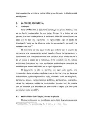 discrepancia entre un informe pericial oficial y uno de parte, el debate pericial
es obligatorio.
5. LA PRUEBA DOCUMENTAL
5.1. Concepto
Para CARNELUTTI el documento constituye una prueba histórica, esto
es, un hecho representativo de otro hecho. Agrega, “si el testigo es una
persona, que nana una experiencia, el documento puede ser definido como una
cosa, por la cual una experiencia es representada; aquí el objeto de
investigación debe ser la diferencia entre la representación personal y la
representación real”29
.
El documento es toda aquel medio que contiene con el carácter de
permanente una representación actual, pasada o futura, del pensamiento o
conocimiento o de una aptitud artística o de un acto o de un estado afectivo o
de un suceso o estado de la naturaleza, de la sociedad o de los valores
económicos, financieros, etc., cuya significación es identificable, entendible de
inmediato y de manera inequívoca por el sujeto cognoscente.
El documento no sólo se identifica con algún acto escrito, sino
comprende a todas aquellas manifestaciones de hechos, como las llamadas
instrumentales, (cinta magnetofónica, vídeo, disquetes, slides. las fotografías,
caricaturas, planos, representaciones pictóricas, pentagramas, estampillas,
cartas, fax, telegrama, códigos de comunicación, fórmulas, etc.). En materia
civil se establece que documento es todo escrito u objeto que sirve para
acreditar un hecho (art. 233°).
5.2. El documento como objeto y medio de prueba
El documento puede ser considerado como objeto de prueba pues para
29
CARNELUTH, F. Lecciones, T. I cit., p. 302, 311.
 