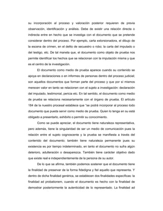 su incorporación al proceso y valoración posterior requieren de previa
observación, identificación y análisis. Debe de existir una relación directa o
indirecta entre en hecho que se investiga con el documento que se pretende
considerar dentro del proceso. Por ejemplo, carta extorsionadora, el dibujo de
la escena de crimen, en el delito de secuestro o robo; la carta del imputado o
del testigo, etc. De tal maneta que, el documento como objeto de prueba nos
permite identificar los hechos que se relacionan con la imputación misma y que
es el centro de la investigación.
El documento como medio de prueba aparece cuando su contenido se
apoya en declaraciones o en informes de personas dentro del proceso judicial;
son aquellos documentos que forman parte del proceso y que por sí mismos
merecen valor en tanto se relacionen con el sujeto a investigación: declaración
del imputado, testimonial, pericia etc. En tal sentido, el documento como medio
de prueba se relaciona necesariamente con el órgano de prueba. El artículo
184 de la nuestro procesal establece que “se podrá incorporar al proceso todo
documento que pueda servir como medio de prueba. Quien lo tenga en su está
obligado a presentarlo, exhibirlo o permitir su conocimiento.
Como se puede apreciar, el documento tiene naturaleza representativa,
pero además, tiene la singularidad de ser un medio de comunicación pues la
relación entre el sujeto cognoscente y la prueba se manifiesta a través del
contenido del documento; también tiene naturaleza permanente pues su
existencia es por tiempo indeterminado, en tanto el documento no sufra algún
deterioro, adulteración o desaparezca. También tiene carácter objetivo dado
que existe real e independientemente de la persona de su autor.
De lo que se afirma, también podemos sostener que el documento tiene
la finalidad de preservar de la forma fidedigna y fiel aquello que representa. Y
dentro de dicha finalidad genérica, se establecen dos finalidades específicas: la
finalidad ad probationem, cuando el documento es hecho con la finalidad de
demostrar posteriormente la autenticidad de lo representado. La finalidad ad
 