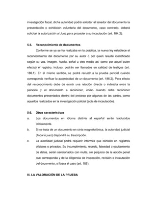 investigación fiscal, dicha autoridad podrá solicitar al tenedor del documento la
presentación o exhibición voluntaria del documento, caso contrario, deberá
solicitar la autorización al Juez para proceder a su incautación (art. 184.2).
5.5. Reconocimiento de documentos
Conforme se ya se ha realizaba en la práctica, la nueva ley establece el
reconocimiento del documento por su autor o por quien resulte identificado
según su voz, imagen, huella, señal u otro medio así como por aquel quien
efectuó el registro, incluso, podrán ser llamados en calidad de testigos (art.
186.1). En el mismo sentido, se podrá recurrir a la prueba pericial cuando
corresponda verificar la autenticidad de un documento (art. 186.2). Para efecto
del reconocimiento debe de existir una relación directa o indirecta entre la
persona y el documento a reconocer, como cuando deba reconocer
documentos presentados dentro del proceso por algunas de las partes, como
aquellos realizados en la investigación policial (acta de incautación).
5.6. Otras características
a. Los documentos en idioma distinto al español serán traducidos
oficialmente.
b. Si se trata de un documento en cinta magnetofónica, la autoridad judicial
(fiscal o juez) dispondrá su trascripción.
c. La autoridad judicial podrá requerir informes que consten en registros
oficiales o privados. Su incumplimiento, retardo, falsedad o ocultamiento
de datos, serán sancionados con multa, sin perjuicio de la acción penal
que corresponda y de la diligencia de inspección, revisión o incautación
del documento, si fuera el caso (art. 188).
III. LA VALORACIÓN DE LA PRUEBA
 