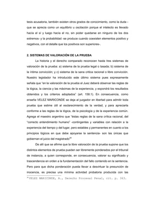 tesis acusatoria, también existen otros grados de conocimiento, como la duda -
que se aprecia como un equilibrio u oscilación porque el intelecto es llevado
hacía el sí y luego hacía el no, sin poder quedarse en ninguno de los dos
extremos- y la probabilidad -se produce cuando coexisten elementos positivo y
negativos, con el detalle que los positivos son superiores-.
2. SISTEMAS DE VALORACIÓN DE LA PRUEBA
La historia y el derecho comparado reconocen hasta tres sistemas de
valoración de la prueba: a) sistema de la prueba legal o tasada; b) sistema de
la íntima convicción; y c) sistema de la sana critica racional o libre convicción.
Nuestro legislador ha introducido este último sistema pues expresamente
señala que “en la valoración de la prueba el Juez deberá observar las reglas de
la lógica, la ciencia y las máximas de la experiencia, y expondrá los resultados
obtenidos y los criterios adoptados” (art. 158.1). En consecuencia, como
enseña VELEZ MARICONDE se deja al juzgador en libertad para admitir toda
prueba que estime útil al esclarecimiento de la verdad, y para apreciarla
conforme a las reglas de la lógica, de la psicología y de la experiencia común.
Agrega el maestro argentino que “éstas reglas de la sana crítica racional, del
“correcto entendimiento humano” -contingentes y variables con relación a la
experiencia del tiempo y del lugar, pero estables y permanentes en cuanto a los
principios lógicos en que debe apoyarse la sentencia- son las únicas que
gobiernan el juicio del magistrado34
De allí que se afirme que la libre valoración de la prueba supone que los
distintos elementos de prueba pueden ser libremente ponderados por el tribunal
de instancia, a quien corresponde, en consecuencia, valorar su significado y
trascendencia en orden a la fundamentación del fallo contenido en la sentencia.
Pero para que dicha ponderación pueda llevar a desvirtuar la presunción de
inocencia, es precisa una mínima actividad probatoria producida con las
34
VELEZ MARICONDE, A., Derecho Procesal Penal, cit. p. 363.
 