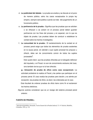 d. La publicidad del debate.- La prueba se analiza y se discute en el juicio
de manera pública, salvo los casos exceptuados la propia ley
empero, siempre será pública cuando se trate del juzgamiento de un
funcionario público.
e. La pertinencia de la prueba.- Significa que las pruebas que se soliciten
o se ofrezcan o se actúen en el proceso penal deben guardar
pertinencia con los fines del proceso y en especial, con lo que es
objeto de prueba. Las pruebas deben de conducir a establecer la
verdad sobre los hechos investigados.
f. La comunidad de la prueba.- El esclarecimiento de la verdad en el
proceso penal exige que todos los elementos de prueba existentes
en la causa penal, sin atender a que sujeto procesal los propuso u
ofreció, debe ser de conocimiento común de todos los sujetos
procesales8
.
Esto quiere decir, que las pruebas ofrecidas por el abogado defensor
del imputado, o el Fiscal, no son de conocimiento exclusivo del Juez,
sino también de los que no lo han ofrecido.
g.- Actuación de prueba de oficio como caso excepcional.- La
actividad probatoria la realiza el Fiscal y las partes que participan en el
proceso penal. El Juez evalúa las pruebas para decidir y se admite por
excepción, las pruebas de oficio, es decir, las ordenadas por el Juez.
Esta facultad de ordenar pruebas de oficio tiene como fin el esclarecer
los hechos delictivos.
Algunos autores consideran que es un rezago del sistema procesal penal
anterior.
FUENTE DE PRUEBA.-
8
DEVIS ECHANDIA, Hernando, Teoría General de la Prueba Judicial, T.I. 4° Edición, Medellín,
Colombia, 1993, p. 118.
 
