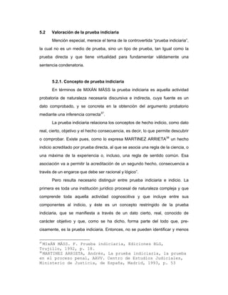 5.2 Valoración de la prueba indiciaria
Mención especial, merece el tema de la controvertida “prueba indiciaria”,
la cual no es un medio de prueba, sino un tipo de prueba, tan Igual como la
prueba directa y que tiene virtualidad para fundamentar válidamente una
sentencia condenatoria.
5.2.1. Concepto de prueba indiciaria
En términos de MIXÁN MÁSS la prueba indiciaria es aquella actividad
probatoria de naturaleza necesaria discursiva e indirecta, cuya fuente es un
dato comprobado, y se concreta en la obtención del argumento probatorio
mediante una inferencia correcta37
.
La prueba indiciaria relaciona los conceptos de hecho indicio, como dato
real, cierto, objetivo y el hecho consecuencia, es decir, lo que permite descubrir
o comprobar. Existe pues, como lo expresa MARTINEZ ARRIETA38
un hecho
indicio acreditado por prueba directa, al que se asocia una regla de la ciencia, o
una máxima de la experiencia o, incluso, una regla de sentido común. Esa
asociación va a permitir la acreditación de un segundo hecho, consecuencia a
través de un engarce que debe ser racional y lógico”.
Pero resulta necesario distinguir entre prueba indiciaria e indicio. La
primera es toda una institución jurídico procesal de naturaleza compleja y que
comprende toda aquella actividad cognoscitiva y que incluye entre sus
componentes al indicio, y éste es un concepto restringido de la prueba
indiciaria, que se manifiesta a través de un dato cierto, real, conocido de
carácter objetivo y que, como se ha dicho, forma parte del todo que, pre-
cisamente, es la prueba indiciaria. Entonces, no se pueden identificar y menos
37
MIxÁN MÁSS. F. Prueba indiciaria, Ediciones BLG,
Trujillo, 1992, p. 18.
38
MARTINEZ ARRIETA, Andrés, La prueba indiciaria, la prueba
en el proceso penal, AAVV. Centro de Estudios Judiciales,
Ministerio de Justicia, de España, Madrid, 1993, p. 53
 
