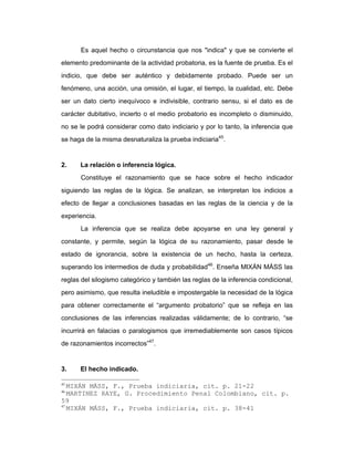 Es aquel hecho o circunstancia que nos "indica" y que se convierte el
elemento predominante de la actividad probatoria, es la fuente de prueba. Es el
indicio, que debe ser auténtico y debidamente probado. Puede ser un
fenómeno, una acción, una omisión, el lugar, el tiempo, la cualidad, etc. Debe
ser un dato cierto inequívoco e indivisible, contrario sensu, si el dato es de
carácter dubitativo, incierto o el medio probatorio es incompleto o disminuido,
no se le podrá considerar como dato indiciario y por lo tanto, la inferencia que
se haga de la misma desnaturaliza la prueba indiciaria45
.
2. La relación o inferencia lógica.
Constituye el razonamiento que se hace sobre el hecho indicador
siguiendo las reglas de la lógica. Se analizan, se interpretan los indicios a
efecto de llegar a conclusiones basadas en las reglas de la ciencia y de la
experiencia.
La inferencia que se realiza debe apoyarse en una ley general y
constante, y permite, según la lógica de su razonamiento, pasar desde le
estado de ignorancia, sobre la existencia de un hecho, hasta la certeza,
superando los intermedios de duda y probabilidad46
. Enseña MIXÁN MÁSS las
reglas del silogismo categórico y también las reglas de la inferencia condicional,
pero asimismo, que resulta ineludible e impostergable la necesidad de la lógica
para obtener correctamente el “argumento probatorio” que se refleja en las
conclusiones de las inferencias realizadas válidamente; de lo contrario, “se
incurrirá en falacias o paralogismos que irremediablemente son casos típicos
de razonamientos incorrectos”47
.
3. El hecho indicado.
45
MIXÁN MÁSS, F., Prueba indiciaria, cit. p. 21-22
46
MARTINEZ RAYE, G. Procedimiento Penal Colombiano, cit. p.
59
47
MIXÁN MÁSS, F., Prueba indiciaria, cit. p. 38-41
 