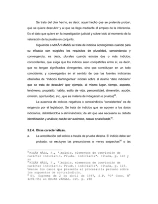 Se trata del otro hecho, es decir, aquel hecho que se pretende probar,
que se quiere descubrir y al que se llega mediante el empleo de la inferencia.
Es el dato que quiere en la investigación judicial y sobre todo al momento de la
valoración de la prueba en conjunto.
Siguiendo a MIXÁN MÁSS se trata de indicios contingentes cuando para
su eficacia son exigibles los requisitos de pluralidad, concordancia y
convergencia; es decir, plurales cuando existen dos o más indicios;
concordantes, que exige que los indicios sean compatibles entre sí, es decir,
que no tengan significados divergentes, sino que constituyan en un todo
coincidente; y convergentes en el sentido de que las fuentes indiciarias
obtenidas de “Indicios Contingentes” incidan sobre el mismo “dato indiciario”
que se trata de descubrir (por ejemplo, al mismo lugar, tiempo, aspecto,
fenómeno, propósito, hábito, estilo de vida, personalidad, dimensión, acción,
omisión, oportunidad, etc., que es materia de indagación o prueba)48
.
La ausencia de indicios negativos o contraindicios “consistentes” es de
exigencia por el legislador. Se trata de indicios que se oponen a los datos
indiciarios, debilitándolos o eliminándolos; de allí que sea necesaria su debida
identificación y análisis; puede ser auténtico, casual o falsificado49
.
5.2.4. Otras características.
a. La acreditación del indicio a través de prueba directa. El indicio debe ser
probado; se excluyen las presunciones o meras sospechas50
o las
48
MIXÁN MÁSS, F., "Indicio, elementos de convicción de
carácter indiciario. Prueba- indiciaria", citada, p. 122 y
ss
49
MIXÁN MÁSS, F., "Indicio, elementos de convicción de
carácter indiciario. Prueb.: indiciaria", citada, p. 123.
Véanse los casos que presenta el procesalita peruano sobre
los supuestos de contraindicio.
50
Ej. Suprema de 2 de abril de 1997, S.P. "C" Cons. N°
4296-95; en ROJAS VARGAS, cit. p. 288
 
