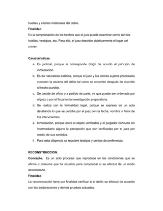 huellas y efectos materiales del delito.
Finalidad
Es la comprobación de los hechos que el juez puede examinar como son las
huellas, vestigios, etc. Para ello, el juez describe objetivamente el lugar del
crimen
Características.
a. Es judicial, porque le corresponde dirigir de acurdo al principio de
inmediación.
b. Es de naturaleza estática, porque el juez y los demás sujetos procesales
conocen la escena del delito tal como se encontró después de ocurrido
el hecho punible.
c. Se decide de oficio o a pedido de parte, ya que puede ser ordenada por
el juez o por el fiscal en la investigación preparatoria.
d. Se realiza con la formalidad legal, porque se expresa en un acta
detallando lo que se percibe por el juez con la fecha, nombre y firma de
los intervinientes.
e. Inmediación, porque entre el objeto verificable y el juzgador concurre sin
intermediario alguno la percepción que son verificadas por el juez por
medio de sus sentidos.
f. Para esta diligencia se requiere testigos y peritos de preferencia.
RECONSTRUCCION.
Concepto. Es un acto procesal que reproduce en las condiciones que se
afirma o presume que ha ocurrido para comprobar si se efectuó de un modo
determinado.
Finalidad
La reconstrucción tiene por finalidad verificar si el delito se efectuó de acuerdo
con las declaraciones y demás pruebas actuadas.
 