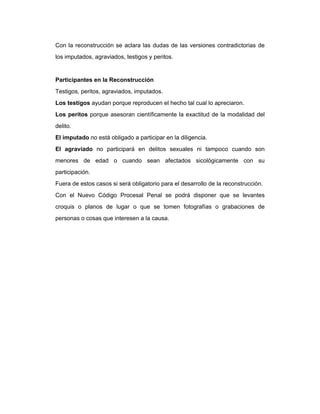 Con la reconstrucción se aclara las dudas de las versiones contradictorias de
los imputados, agraviados, testigos y peritos.
Participantes en la Reconstrucción
Testigos, peritos, agraviados, imputados.
Los testigos ayudan porque reproducen el hecho tal cual lo apreciaron.
Los peritos porque asesoran científicamente la exactitud de la modalidad del
delito.
El imputado no está obligado a participar en la diligencia.
El agraviado no participará en delitos sexuales ni tampoco cuando son
menores de edad o cuando sean afectados sicológicamente con su
participación.
Fuera de estos casos si será obligatorio para el desarrollo de la reconstrucción.
Con el Nuevo Código Procesal Penal se podrá disponer que se levantes
croquis o planos de lugar o que se tomen fotografías o grabaciones de
personas o cosas que interesen a la causa.
 
