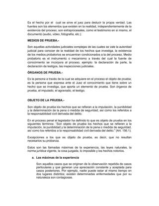 Es el hecho por el cual se sirve el juez para deducir la propia verdad. Las
fuentes son los elementos que existen en la realidad, independientemente de la
existencia del proceso, son extraprocesales, como el testimonio en sí mismo, el
documento (audio, video, fotografía, etc.).
MEDIOS DE PRUEBA.-
Son aquellas actividades judiciales complejas de las cuales se vale la autoridad
judicial para conocer de la realidad de los hechos que investiga, la existencia
de los medios probatorios se encuentran condicionados a la del proceso. Medio
probatorio es el instrumento o mecanismo a través del cual la fuente de
conocimiento se incorpora al proceso, ejemplo: la declaración de parte, la
declaración de testigos, las inspecciones judiciales.
ÓRGANOS DE PRUEBA.-
Es la persona a través de la cual se adquiere en el proceso el objeto de prueba;
es la persona que expresa ante el Juez el conocimiento que tiene sobre un
hecho que se investiga, que aporta un elemento de prueba. Son órganos de
prueba, el imputado, el agraviado, el testigo.
OBJETO DE LA PRUEBA.-
Son objeto de prueba los hechos que se refieran a la imputación, la punibilidad
y la determinación de la pena o medida de seguridad, así como los referidos a
la responsabilidad civil derivada del delito.
En el proceso penal el legislador ha definido lo que es objeto de prueba en los
siguientes términos: “Son objeto de prueba los hechos que se refieren a la
imputación, la punibilidad y la determinación de la pena o medida de seguridad,
así como los referidos a la responsabilidad civil derivada del delito.” (Art. 156.1).
Excepciones a los que es objeto de prueba, es decir, que no resultan
necesarios su probanza.
Estos son las llamadas máximas de la experiencia, las leyes naturales, la
norma jurídica vigente, la cosa juzgada, lo imposible y los hechos notorios.
a. Las máximas de la experiencia
Son aquellos casos que se originan de la observación repetida de casos
particulares y que generan una apreciación constante y aceptada para
casos posteriores. Por ejemplo, nadie puede estar al mismo tiempo en
dos lugares distintos; existen determinadas enfermedades que por su
naturaleza son contagiosas.
 