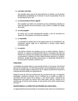 b. Las leyes naturales
Son aquellas leyes que por la rigurosidad de su método, se encuentran
debidamente acreditadas por la ciencia: la ley de la gravedad, la ley de
la velocidad de la luz, etc.
c. La norma jurídica interna vigente
Son aquellas que deben ser conocidas por las autoridades judiciales en
razón del ejercicio de sus funciones, y por lo tanto, no deben ser objeto
de prueba.
d. La cosa juzgada
Un hecho que ha sido judicialmente resuelto y que se encuentra en
estado de cosa juzgada no amerita ser probado.
e. Lo imposible
Lo imposible es aquello que no se puede probar por su inexistencia, por
contravenir alguna regla de la experiencia o porque existe alguna
prohibición legal.
f. Lo notorio
Los hechos notorios son aquellos que por su saber colectivo, directo o
indirecto, no merecen cuestionamiento sobre su veracidad. No todos los
hechos son notorios sino aquellos que originan un conocimiento general
y permanente y dotados de cierto interés también general (un siniestro,
terremoto, huelga de grandes proporciones, un personaje importante en
la vida jurídica o política o artística, etc.).
FINALIDAD.-
La finalidad de prueba radica en que permite formar la “convicción” del tribunal
acerca de la existencia o no del hecho punible y de la participación de su autor.
Por ello, la prueba exige la intervención de un órgano jurisdiccional imparcial e
institucionalmente dotado de independencia.
Desde el punto de vista de la elaboración de una teoría del caso y la litigación
estratégica, podemos entender que la finalidad de la prueba es lograr la
convicción del juez acerca de la validez o, -por decirlo mejor,- verdad de las
afirmaciones que sobre los hechos hace cada parte, esto es, importa en la
medida que, en función de la prueba, el Juez asume como cierta nuestra teoría
del caso. (9)
EXCEPCIONES A LA PRÁCTICA DE PRUEBA EN JUICIO ORAL.-
La regla general de que la prueba en el proceso penal, sólo es la practicada en
 