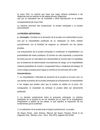 el Juicio Oral, no importa que haya que negar eficacia probatoria a las
diligencias que se realizan en las etapas previas, diligencias
que por su naturaleza son de imposible o difícil reproducción en el estado
correspondiente del Juicio Oral.
La doctrina reconoce dos excepciones, la prueba anticipada y la prueba
preconstituida.
LA PRUEBA ANTICIPADA.-
a.- Concepto.- Consiste en la actuación de la prueba con anterioridad al juicio
oral por la imposibilidad justificada de su realización en dicho estadío
procedimental, con la finalidad de asegurar su valoración con las demás
pruebas.
Los presupuestos de la prueba anticipada lo constituyen la irrepetibilidad y la
previsibilidad del medio probatorio. El primero es más importante y comprende
los actos que por su naturaleza son reproducibles en el juicio pero no repetibles
por la existencia de determinadas circunstancias de riesgo, es la irrepetibilidad
material (posibilidad de muerte o incapacidad física o intelectual del testigo). El
nuevo código procesal penal regula su trámite en los artículos 242 a 246.
Características.-
1.- La imposibilidad o dificultad de actuación de la prueba en el juicio oral. Lo
que decide la práctica de la prueba anticipada es precisamente, la imposibilidad
o los riesgos que existen para que la prueba se realice en el juicio. Por
consiguiente, la necesidad de anticipar la prueba debe ser plenamente
justificada.
2. La decisión jurisdiccional sobre la actuación anticipada. La práctica
anticipada de la prueba ha de ser decidida por el Juez de la Investigación
Preparatoria a pedido de las partes, lo que significa la exposición de los
fundamentos que la sustentan.
3. La realización de la prueba ante el órgano jurisdiccional. La prueba
(9) Neyra Flores, José Antonio, Manual del Nuevo Proceso Penal & de
Litigación Oral, Idemsa, Lima – Perú, Año 2010, páginas 543 al 549.
 