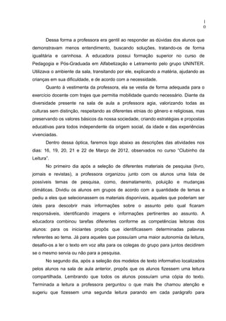 1
                                                                                   0

       Dessa forma a professora era gentil ao responder as dúvidas dos alunos que
demonstravam menos entendimento, buscando soluções, tratando-os de forma
igualitária e carinhosa. A educadora possui formação superior no curso de
Pedagogia e Pós-Graduada em Alfabetização e Letramento pelo grupo UNINTER.
Utilizava o ambiente da sala, transitando por ele, explicando a matéria, ajudando as
crianças em sua dificuldade, e de acordo com a necessidade.
       Quanto à vestimenta da professora, ela se vestia de forma adequada para o
exercício docente com trajes que permitia mobilidade quando necessário. Diante da
diversidade presente na sala de aula a professora agia, valorizando todas as
culturas sem distinção, respeitando as diferentes etnias do gênero e religiosas, mas
preservando os valores básicos da nossa sociedade, criando estratégias e propostas
educativas para todos independente da origem social, da idade e das experiências
vivenciadas.
       Dentro dessa óptica, faremos logo abaixo as descrições das atividades nos
dias: 16, 19, 20, 21 e 22 de Março de 2012, observados no curso “Clubinho da
Leitura”.
       No primeiro dia após a seleção de diferentes materiais de pesquisa (livro,
jornais e revistas), a professora organizou junto com os alunos uma lista de
possíveis temas de pesquisa, como, desmatamento, poluição e mudanças
climáticas. Dividiu os alunos em grupos de acordo com a quantidade de temas e
pediu a eles que selecionassem os materiais disponíveis, aqueles que poderiam ser
úteis para descobrir mais informações sobre o assunto pelo qual ficaram
responsáveis, identificando imagens e informações pertinentes ao assunto. A
educadora combinou tarefas diferentes conforme as competências leitoras dos
alunos: para os iniciantes propôs que identificassem determinadas palavras
referentes ao tema. Já para aqueles que possuíam uma maior autonomia da leitura,
desafio-os a ler o texto em voz alta para os colegas do grupo para juntos decidirem
se o mesmo servia ou não para a pesquisa.
       No segundo dia, após a seleção dos modelos de texto informativo localizados
pelos alunos na sala de aula anterior, propôs que os alunos fizessem uma leitura
compartilhada. Lembrando que todos os alunos possuíam uma cópia do texto.
Terminada a leitura a professora perguntou o que mais lhe chamou atenção e
sugeriu que fizessem uma segunda leitura parando em cada parágrafo para
 