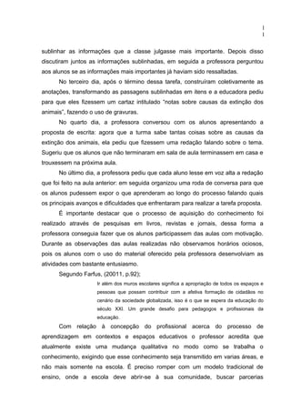 1
                                                                                             1

sublinhar as informações que a classe julgasse mais importante. Depois disso
discutiram juntos as informações sublinhadas, em seguida a professora perguntou
aos alunos se as informações mais importantes já haviam sido ressaltadas.
      No terceiro dia, após o término dessa tarefa, construíram coletivamente as
anotações, transformando as passagens sublinhadas em itens e a educadora pediu
para que eles fizessem um cartaz intitulado “notas sobre causas da extinção dos
animais”, fazendo o uso de gravuras.
      No quarto dia, a professora conversou com os alunos apresentando a
proposta de escrita: agora que a turma sabe tantas coisas sobre as causas da
extinção dos animais, ela pediu que fizessem uma redação falando sobre o tema.
Sugeriu que os alunos que não terminaram em sala de aula terminassem em casa e
trouxessem na próxima aula.
      No último dia, a professora pediu que cada aluno lesse em voz alta a redação
que foi feito na aula anterior: em seguida organizou uma roda de conversa para que
os alunos pudessem expor o que aprenderam ao longo do processo falando quais
os principais avanços e dificuldades que enfrentaram para realizar a tarefa proposta.
      É importante destacar que o processo de aquisição do conhecimento foi
realizado através de pesquisas em livros, revistas e jornais, dessa forma a
professora conseguia fazer que os alunos participassem das aulas com motivação.
Durante as observações das aulas realizadas não observamos horários ociosos,
pois os alunos com o uso do material oferecido pela professora desenvolviam as
atividades com bastante entusiasmo.
      Segundo Farfus, (20011, p.92);
                     Ir além dos muros escolares significa a apropriação de todos os espaços e
                     pessoas que possam contribuir com a afetiva formação de cidadãos no
                     cenário da sociedade globalizada, isso é o que se espera da educação do
                     século XXI. Um grande desafio para pedagogos e profissionais da
                     educação.
      Com relação à concepção do profissional acerca do processo de
aprendizagem em contextos e espaços educativos o professor acredita que
atualmente existe uma mudança qualitativa no modo como se trabalha o
conhecimento, exigindo que esse conhecimento seja transmitido em varias áreas, e
não mais somente na escola. É preciso romper com um modelo tradicional de
ensino, onde a escola deve abrir-se à sua comunidade, buscar parcerias
 
