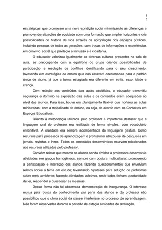 1
                                                                                  2

estratégicas que promovam uma nova condição social minimizando as diferenças e
promovendo situações de equidade com uma formação que amplie horizontes e crie
possibilidades de história de vida através da apropriação dos espaços públicos,
incluindo pessoas de todas as gerações, com trocas de informações e experiências
em convívio social que privilegie a inclusão e a cidadania.
      O educador valorizou igualmente as diversas culturas presentes na sala de
aula, se preocupando com o equilíbrio do grupo criando possibilidades de
participação e resolução de conflitos identificando para o seu crescimento.
Investindo em estratégias de ensino que não estavam direcionadas para o padrão
único de aluno, já que a turma estagiada era diferente em etnia, sexo, idade e
crença.
      Com relação aos conteúdos das aulas assistidas, o educador transmitiu
segurança e domínio na exposição das aulas e os conteúdos eram adequados ao
nível dos alunos. Para isso, houve um planejamento flexível que norteou as aulas
ministradas, com a modalidade de ensino, ou seja, de acordo com os Contextos em
Espaços Educativos.
      Quanto à metodologia utilizada pelo professor é importante destacar que a
linguagem oral do professor era realizada de forma simples, com vocabulário
entendível. A oralidade era sempre acompanhada da linguagem gestual. Como
recursos para processos de aprendizagem o profissional utilizou-se de pesquisas em
jornais, revistas e livros. Todos os conteúdos desenvolvidos estavam relacionados
aos recursos utilizados pelo professor.
      Convém relatar que mesmo os alunos sendo tímidos a professora desenvolvia
atividades em grupos homogêneos, sempre com postura multicultural, promovendo
a participação e interação dos alunos fazendo questionamentos que envolviam
relatos sobre o tema em estudo; levantando hipóteses para solução de problemas
sobre meio ambiente; fazendo atividades coletivas, onde todos tinham oportunidade
de ler, responder e questionar as mesmas.
      Dessa forma não foi observada demonstração de insegurança. O interesse
mutua pela busca do conhecimento por parte dos alunos e do professor não
possibilitou que o clima social da classe interferisse no processo de aprendizagem.
Não foram observadas durante o período de estágio atividades de avaliação.
 