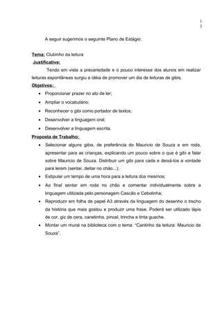 1
                                                                                  3

       A seguir sugerimos o seguinte Plano de Estágio:


Tema: Clubinho da leitura
Justificativa:
       Tendo em vista a precariedade e o pouco interesse dos alunos em realizar
leituras espontâneas surgiu a idéia de promover um dia de leituras de gibis.
Objetivos:
   • Proporcionar prazer no ato de ler;
   • Ampliar o vocabulário;
   • Reconhecer o gibi como portador de textos;
   • Desenvolver a linguagem oral;
   • Desenvolver a linguagem escrita.
Proposta de Trabalho:
   •   Selecionar alguns gibis, de preferência do Mauricio de Souza e em roda,
       apresentar para as crianças, explicando um pouco sobre o que é gibi e falar
       sobre Mauricio de Souza. Distribuir um gibi para cada e deixá-los a vontade
       para lerem (sentar, deitar no chão...);
   •   Estipular um tempo de uma hora para a leitura dos mesmos;
   •   Ao final sentar em roda no chão e comentar individualmente sobre a
       linguagem utilizada pelo personagem Cascão e Cebolinha;
   •   Reproduzir em folha de papel A3 através da linguagem do desenho o trecho
       da história que mais gostou e produzir uma frase. Poderá ser utilizado lápis
       de cor, giz de cera, canetinha, pincel, trincha e tinta guache.
   •   Montar um mural na biblioteca com o tema: “Cantinho da leitura: Mauricio de
       Souza”.
 