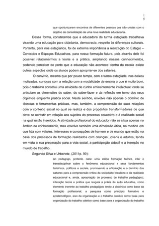 1
                                                                                               5

                     que oportunizaram encontros de diferentes pessoas que são unidas com o
                     objetivo de consolidação de uma nova realidade educacional.
      Dessa forma, constatamos que a educadora da turma estagiada trabalhava
visando uma educação para cidadania, democracia, respeito às diferenças culturais.
Portanto, para nós estagiários, foi de extrema importância a realização do Estágio –
Contextos e Espaços Educativos, para nossa formação futura, pois através dele foi
possível relacionarmos a teoria e a prática, ampliando nossos conhecimentos,
podendo perceber de perto que a educação não acontece dentro da escola existe
outros aspectos onde os alunos podem apropriar-se dos saberes.
       O convívio, mesmo que por pouco tempo, com a turma estagiada, nos deixou
motivadas, curiosas com a relação com a modalidade de ensino o que é muito bom,
pois o trabalho constitui uma atividade de cunho eminentemente intelectual, onde se
articulam as dimensões do saber, do saber-fazer e da reflexão em torno dos seus
objetivos enquanto prática social. Neste sentido, envolve não apenas o domínio de
técnicas e ferramentas práticas, mas, também, a compreensão de suas relações
com o contexto social no qual se realiza e dos propósitos transformadores de que
deve se revestir em relação aos sujeitos do processo educativo e à realidade social
na qual estão inseridos. A atividade profissional do educador não se situa apenas no
âmbito do conhecimento, mas envolve também uma dimensão ética, na medida em
que lida com valores, interesses e concepções de homem e de mundo que estão na
base dos processos de formação realizados com crianças, jovens e adultos, tendo
em vista a sua preparação para a vida social, a participação cidadã e a inserção no
mundo do trabalho.
      Segundo Silva e Urbanetz, (2011p. 99);
                     Ao pedagogo, portanto, cabe: uma sólida formação teórica, inter e
                     transdisciplinar sobre o fenômeno educacional e seus fundamentos
                     históricos, políticos e sociais, promovendo a articulação e o domínio dos
                     saberes para a compreensão crítica da sociedade brasileira e da realidade
                     educacional e, ainda, apropriação do processo de trabalho pedagógico;
                     interação teoria e prática que resgata a práxis da ação educativa, como
                     elemento inerente ao trabalho pedagógico tendo a docência como base da
                     formação   profissional;   a   pesquisa   como   princípio    formativo   e
                     epistemológico, eixo da organização e o trabalho coletivo como base para
                     organização do trabalho coletivo como base para a organização do trabalho
 