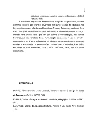 1
                                                                                                6

                      pedagógico em contextos educativos escolares e não escolares [...] (Stival;
                      Fortunato, 2006)
        A experiência adquirida no decorrer deste estágio foi tão gratificante, que nos
sentimos honrados por estarmos envolvidas num curso da área da educação, nos
fez acreditar que em relação aos Contextos e Espaços Educativos, podemos fazer
mais pelas práticas educacionais, pela motivação de entendermos que a educação
constitui uma prática social que tem por objetivo a concretização, nos sujeitos
humanos, das características de sua humanização plena, a sua realização envolve,
necessariamente, o compromisso ético do educador com o questionamento dessas
relações e a construção de novas relações que promovam a emancipação de todos,
em todas as suas dimensões, com o intuito de saber, fazer, ser e conviver
socialmente.




        REFERÊNCIAS



Da Silva, Mônica Caetano Vieira. Urbanetz, Sandra Terezinha. O estágio no curso

de Pedagogia. Curitiba: IBPEX, 2009.

FARFUS, Daniele. Espaços educativos: um olhar pedagógico. Curitiba: IBEPEX,
2011.
LAROUSSE, Grande Enciclopédia Cultural. Volume 9. São Paulo; Nova Cultural,
1995.
 