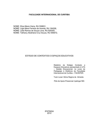 FACULDADE INTERNACIONAL DE CURITIBA




NOME: Eliza Maria Vieira, RU 558651,
NOME: Ligia Mara Ferreira de Aranda, RU 184308,
NOME: Leila Ramos de Souza Lima, RU 629355,
NOME: Tathiany Alcântara Cruz Souza, RU 595672,




            ESTÁGIO DE CONTEXTOS E ESPAÇOS EDUCATIVOS



                                            Relatório de Estágio Contexto e
                                            Espaços Educativos apresentado à UTA
                                            – Gestão Educacional, no curso de
                                            Pedagogia à Distância da Faculdade
                                            Internacional de Curitiba – FACINTER.

                                            Tutor Local: Sônia Regina de Almeida

                                            Pólo de Apoio Presencial: Ipatinga/ MG




                                 IPATINGA
                                   2012
 
