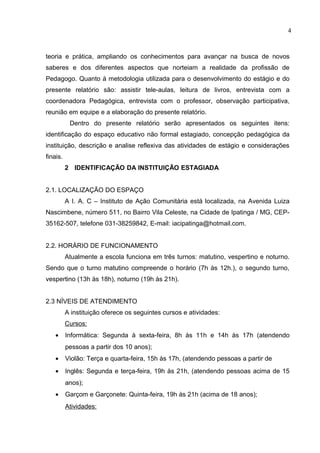 4



teoria e prática, ampliando os conhecimentos para avançar na busca de novos
saberes e dos diferentes aspectos que norteiam a realidade da profissão de
Pedagogo. Quanto à metodologia utilizada para o desenvolvimento do estágio e do
presente relatório são: assistir tele-aulas, leitura de livros, entrevista com a
coordenadora Pedagógica, entrevista com o professor, observação participativa,
reunião em equipe e a elaboração do presente relatório.
           Dentro do presente relatório serão apresentados os seguintes itens:
identificação do espaço educativo não formal estagiado, concepção pedagógica da
instituição, descrição e analise reflexiva das atividades de estágio e considerações
finais.
          2 IDENTIFICAÇÃO DA INSTITUIÇÃO ESTAGIADA


2.1. LOCALIZAÇÃO DO ESPAÇO
          A I. A. C – Instituto de Ação Comunitária está localizada, na Avenida Luiza
Nascimbene, número 511, no Bairro Vila Celeste, na Cidade de Ipatinga / MG, CEP-
35162-507, telefone 031-38259842, E-mail: iacipatinga@hotmail.com.


2.2. HORÁRIO DE FUNCIONAMENTO
          Atualmente a escola funciona em três turnos: matutino, vespertino e noturno.
Sendo que o turno matutino compreende o horário (7h às 12h.), o segundo turno,
vespertino (13h às 18h), noturno (19h às 21h).


2.3 NÍVEIS DE ATENDIMENTO
          A instituição oferece os seguintes cursos e atividades:
          Cursos:
    •     Informática: Segunda à sexta-feira, 8h às 11h e 14h às 17h (atendendo
          pessoas a partir dos 10 anos);
    •     Violão: Terça e quarta-feira, 15h às 17h, (atendendo pessoas a partir de
    •     Inglês: Segunda e terça-feira, 19h às 21h, (atendendo pessoas acima de 15
          anos);
    •     Garçom e Garçonete: Quinta-feira, 19h às 21h (acima de 18 anos);
          Atividades:
 