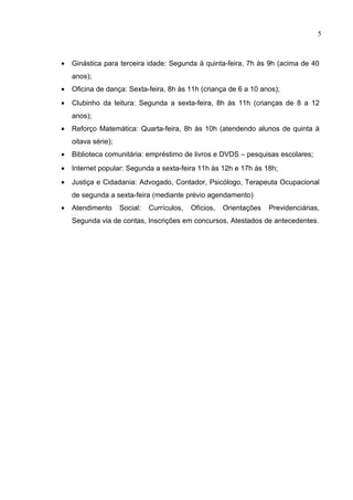 5



•   Ginástica para terceira idade: Segunda à quinta-feira, 7h às 9h (acima de 40
    anos);
•   Oficina de dança: Sexta-feira, 8h às 11h (criança de 6 a 10 anos);
•   Clubinho da leitura: Segunda a sexta-feira, 8h às 11h (crianças de 8 a 12
    anos);
•   Reforço Matemática: Quarta-feira, 8h às 10h (atendendo alunos de quinta à
    oitava série);
•   Biblioteca comunitária: empréstimo de livros e DVDS – pesquisas escolares;
•   Internet popular: Segunda a sexta-feira 11h às 12h e 17h às 18h;
•   Justiça e Cidadania: Advogado, Contador, Psicólogo, Terapeuta Ocupacional
    de segunda a sexta-feira (mediante prévio agendamento)
•   Atendimento      Social:   Currículos,   Ofícios,   Orientações   Previdenciárias,
    Segunda via de contas, Inscrições em concursos, Atestados de antecedentes.
 