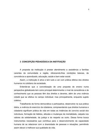 6




       3 CONCEPÇÃO PEDAGÓGICA DA INSTITUIÇÃO



       A proposta da instituição é prestar atendimento e assistência a famílias
carentes da comunidade e região, oferecendo-lhes condições básicas, de
convivência e aprendizado, educação, saúde e bem estar social.
       Assim, a instituição é ativa e tem tudo a ver com prática efetiva dos direitos
humanos no cotidiano da sociedade.
       Entende-se que a concretização de uma proposta de ensino numa
perspectiva globalizada tem como principal determinante o nível de consciência e de
conhecimento que as pessoas têm dos direitos e deveres, além de uma vivência
cidadã que se efetiva no campo individual, mas principalmente, enquanto sujeito
coletivo.
       Trabalhando de forma democrática e participativa, desenvolve na sua prática
diária, a vivência do exercício da cidadania, compreendendo que direitos humanos e
cidadania significam prática de vida em todas as instâncias de convívio social dos
indivíduos, formação de hábitos, atitudes e mudanças de mentalidade, calçada nos
valores da solidariedade, da justiça e do respeito ao outro. Dessa forma busca
instrumentos necessários que contribua para o desenvolvimento da capacidade
humana de se relacionar com a diversidade de pessoas e situações, permitindo
assim elevar e melhorar sua qualidade de vida.
 