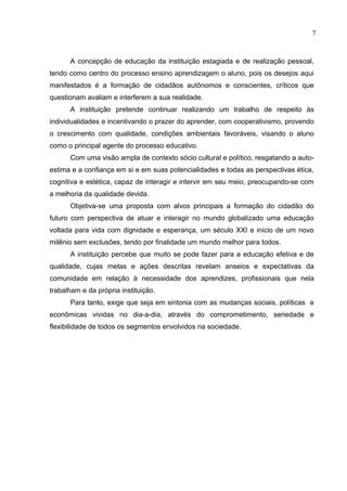 7



      A concepção de educação da instituição estagiada e de realização pessoal,
tendo como centro do processo ensino aprendizagem o aluno, pois os desejos aqui
manifestados é a formação de cidadãos autônomos e conscientes, críticos que
questionam avaliam e interferem a sua realidade.
      A instituição pretende continuar realizando um trabalho de respeito às
individualidades e incentivando o prazer do aprender, com cooperativismo, provendo
o crescimento com qualidade, condições ambientais favoráveis, visando o aluno
como o principal agente do processo educativo.
      Com uma visão ampla de contexto sócio cultural e político, resgatando a auto-
estima e a confiança em si e em suas potencialidades e todas as perspectivas ética,
cognitiva e estética, capaz de interagir e intervir em seu meio, preocupando-se com
a melhoria da qualidade devida.
      Objetiva-se uma proposta com alvos principais a formação do cidadão do
futuro com perspectiva de atuar e interagir no mundo globalizado uma educação
voltada para vida com dignidade e esperança, um século XXI e inicio de um novo
milênio sem exclusões, tendo por finalidade um mundo melhor para todos.
      A instituição percebe que muito se pode fazer para a educação efetiva e de
qualidade, cujas metas e ações descritas revelam anseios e expectativas da
comunidade em relação à necessidade dos aprendizes, profissionais que nela
trabalham e da própria instituição.
      Para tanto, exige que seja em sintonia com as mudanças sociais, políticas e
econômicas vividas no dia-a-dia, através do comprometimento, seriedade e
flexibilidade de todos os segmentos envolvidos na sociedade.
 