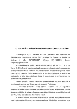 8




      4 DESCRIÇÃO E ANÁLISE REFLEXIVA DAS ATIVIDADES DE ESTÁGIO



      A instituição I. A. C – Instituto de Ação Comunitária está localizada na
Avenida Luiza Nascimbene, número 511, no Bairro Vila Celeste, na Cidade de
Ipatinga    /    MG,      CEP-35162-507,       telefone     031-38259842,      E-mail:
iacipatinga@hotmail.com.
      As observações de estágio ocorreram nos dias 15, 16, 19, 20, 21 e 22 de
Março de 2012. Quanto a contextualização das observações de estágio, destacamos
os seguintes aspectos: a aceitação dos professores em relação às estagiarias; a boa
recepção por parte da instituição estagiada, a simpatia dos alunos, a observação
participativa e ativa das estagiarias, troca de experiências e conhecimentos na
prática educativa não formal.
      É válido destacar que a coordenadora responsável pelo processo pedagógico
tem formação superior em Hotelaria e está cursando Pedagogia.
      As atividades oferecidas nesse espaço educativo são as seguintes:
informática, violão, inglês, garçom e garçonete, ginástica para terceira idade, oficina
de dança, clubinho da leitura, reforço de matemática, biblioteca comunitária, internet
popular, justiça e cidadania e atendimento social.
      As aulas ocorreram na biblioteca da Instituição, onde o espaço era suficiente
para o bom desenvolvimento e bem estar dos alunos. A instituição funciona em uma
 