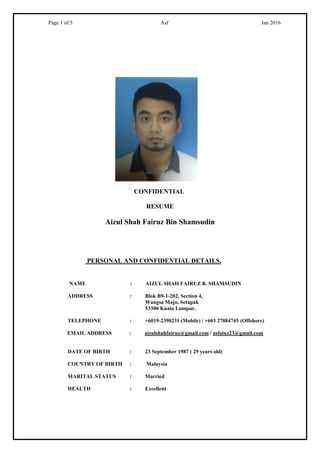 Page 1 of 5 Asf Jan 2016
CONFIDENTIAL
RESUME
Aizul Shah Fairuz Bin Shamsudin
PERSONAL AND CONFIDENTIAL DETAILS.
NAME : AIZUL SHAH FAIRUZ B. SHAMSUDIN
ADDRESS : Blok B9-1-202, Section 4,
Wangsa Maju, Setapak
53300 Kuala Lumpur.
TELEPHONE : +6019-2390231 (Mobile) / +603 27884745 (Offshore)
EMAIL ADDRESS : aizulshahfairuz@gmail.com / asfaiuz23@gmail.com
DATE OF BIRTH : 23 September 1987 ( 29 years old)
COUNTRY OF BIRTH : Malaysia
MARITAL STATUS : Married
HEALTH : Excellent
 