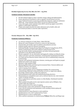 Page 3 of 5 Asf Jan 2016
Breitlink Engineering Services Sdn. Bhd. (Oct 2013 – Aug 2014)
Technical Assistant / Document Controller
 Provide technical support in order to facilitate strategy making and implementation.
 Ensure operations are facilitated in order to engender smooth business activities.
 Assist Technical Executive in provision of underwater inspection, repairs & maintenance
(IRM) and remote operated vehicle (ROV) services for submission tender.
 Liaise with vessels, remote operated vehicle (ROV) and diving support vessel (DSV)
supplier to fulfill tender requirement.
 Prepare and compile document for tender submission such as health, safety and
environment procedures to meet the tender requirement.
Petrofac Malaysia LTD. (Mac 2008 – Sept 2013)
Production Technician.(Offshore).
 As a Process Technician at Cendor Mopu. ( Block PM 504)
 Monitor & Control Parameters in Process to ensure for Safe Operation.
 Prepared daily and monthly report for platform and production activities
 Prepared monthly report for chemical consumption
 Performed Monthly Annulus Pressure Report for Production Casing Pressure (PCP),
Surface Casing Pressure (SCP) and Conductor Casing Pressure (CCP).
 Logs and records all plant running parameters and reports back giving detailed
information of any abnormalities and defect
 Monitor equipment’s for any abnormality and logging the readings according the timing
 Adapt to preventive and minor maintenance. Ensuring proper housekeeping and Safety
 Fire Alarm and Gas Detection System related work such as troubleshooting, testing and
commissioning
 Exposure with mechanical maintenance clearance, ensuring gases and liquids are purged,
flushed and cooled in safe manner
 Maintains a high standard of HSE
 Maintaining Plant Safety and Enforcing Environmental Rules. Chemical addition and
Disposal of Waste in safe manner.
 Assist in training of new employees.
 Able to perform pipeline services management including; Pre-commissioning,
commissioning, hydrostatic testing and ancillary services in a supervisory capacity.
 Knowledge of diesel engines, pumps and compressors.
 Performed platform back online and troubleshooting during shut down.
 Maintained process and platform assets such as chemical injection rate, water treatment
control, oil and gas metering.
 Able to control process and utility systems via Allen Bradley- Distributed Controlled
System (DCS).
 Able to perform lab quality test for water injection systems such as Millipore, Iron,
residual sulfite and oxygen test.
 Able to perform lab test for crude oil sampling.
 Performed daily routine check and familiar with gas lift systems.
 Liaise with all construction and maintenance works including isolation piping and
instrument equipment.
 Authorized person to sign off permit to work at platform.
 Qualified person to be a AGT (Authorized Gas Tester)
 Qualified person to work at confined space.
 Able to perform maintenance for chemical pump Williams Milton Roy and Mugen type.
.
 