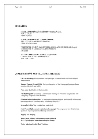 Page 4 of 5 Asf Jan 2016
EDUCATION
SEKOLAH MENENGAH BUKIT SENTOSA RAWANG.
PMR 2A ,4B,2C
FORM 3 (2002)
SEKOLAH MENENGAH TEKNIK KAJANG
SIJIL PEPERIKSAAN MALAYSIA (SPM)
FORM 4-5 (2003-2004)
POLITEKNIK SULTAN SALAHUDDIN ABDUL AZIZ SHAH(SHAH ALAM)
CERTIFICATE IN MECHANICAL ENGINEERING
3.31 CGPS
INSTITUT TEKNOLOGI PETRONAS ( INSTEP)
CERTIFICATE IN PROCESS CONTROL
MAC – OCT. 2008
.
QUALIFICATIONS AND TRAINING ATTENDED:
Gas Lift Training: Understand the concept of gas lift optimization/Procedure/Step of
Optimization.
Damage Control Team (DCT): Perform the duties of Site Emergency Response Team
member effectively and safely.
First Aids: Qualified to be the first aider.
Fire Fighting (DCT): Damage Control Team Training for personnel designated as Site
Emergency Response Team Members
Offshore Safety Orientation: To enable participants to become familiar with offshore safe
operating practices, company safety philosophy and policy.
Atmospheric Gas Test (Authorized gas tester)
Mud Pump (High pressure water injection pump): This program covers the principle
operation, major equipment and design parameters.
Rigging and slinging.
Boset (Basic offshore safety emergency training) &
HUET (Helicopter underwater escape training)
Water Injection Quality Test Training
 