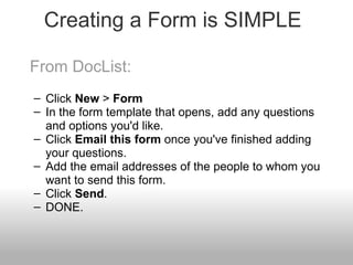 Creating a Form is SIMPLE From DocList: Click  New  >  Form In the form template that opens, add any questions and options you'd like. Click  Email this form  once you've finished adding your questions. Add the email addresses of the people to whom you want to send this form. Click  Send . DONE. 