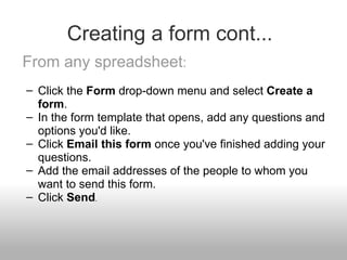 Creating a form cont... From any spreadsheet : Click the  Form  drop-down menu and select  Create a form . In the form template that opens, add any questions and options you'd like. Click  Email this form  once you've finished adding your questions. Add the email addresses of the people to whom you want to send this form. Click  Send . 