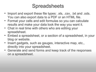 Spreadsheets Import and export these file types: .xls, .csv, .txt and .ods. You can also export data to a PDF or an HTML file. Format your cells and edit formulas so you can calculate results and make your data look the way you want it. Chat in real time with others who are editing your spreadsheet. Embed a spreadsheet, or a section of a spreadsheet, in your blog or website. Insert gadgets, such as gauges, interactive map, etc., directly into your spreadsheet. Generate and send forms and keep track of the responses on a spreadsheet. 