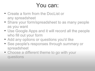 You can: Create a form from the DocList or any spreadsheet Share your form/spreadsheet to as many people as you want Use Google Apps and it will record all the people who fill out your form Add any options or questions you'd like See people's responses through summary or spreadsheet Choose a different theme to go with your questions 