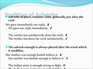 Adverbs of place, manner, time, generally put after the
verb
We gave immediately our reply. ✘
We gave our reply immediately. ✔
The worker has satisfactorily done his work. ✘
The worker has done his work satisfactorily. ✔
The adverb enough is always placed after the word which
it modifies.
Her mother was enough foolish believe it. ✘
Her mother was foolish enough to believe it. ✔
The Indian army is enough strong to fight. ✘
 