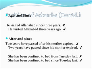 Ago and Since
He visited Allahabad since three years. ✘
He visited Allahabad three years ago. ✔
After and since
Two years have passed after his mother expired. ✘
Two years have passed since his mother expired. ✔
She has been confined to bed from Tuesday last. ✘
She has been confined to bed since Tuesday last. ✔
 