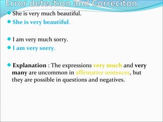 She is very much beautiful.
She is very beautiful.
I am very much sorry.
I am very sorry.
Explanation : The expressions very much and very
many are uncommon in affirmative sentences, but
they are possible in questions and negatives.
 