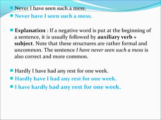 Never I have seen such a mess.
Never have I seen such a mess.
Explanation : If a negative word is put at the beginning of
a sentence, it is usually followed by auxiliary verb +
subject. Note that these structures are rather formal and
uncommon. The sentence I have never seen such a mess is
also correct and more common.
Hardly I have had any rest for one week.
Hardly have I had any rest for one week.
I have hardly had any rest for one week.
 