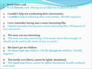 1.    It was bitter cold.
1.    It was bitterly cold. (Wrong use of adjective in place of adverb)
2.    I couldn’t help not overhearing their conversation.
2.    I couldn’t help overhearing their conversation. (Double negative)
3.    I ever remember having seen a more interesting film.
3.    I never remember having seen a more interesting film. (Wrong use of 
ever and never)
4.    The story was too interesting.
4.    The story was very interesting. (Too means ‘more than enough’. It 
should not be used in the sense of very or much.)
5.    She hasn’t got no children.
5.    She hasn’t got any children. OR She has got no children. (Double 
negative)
6.    This hardly won liberty cannot be lightly abandoned.
6.    This hard won liberty cannot be lightly abandoned. (hardly confused 
with hard)
 