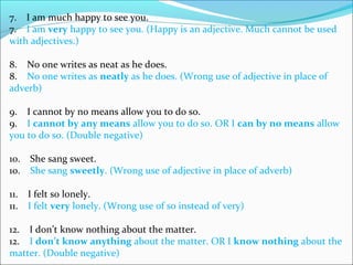 7.    I am much happy to see you.
7.    I am very happy to see you. (Happy is an adjective. Much cannot be used 
with adjectives.)
8.    No one writes as neat as he does.
8.    No one writes as neatly as he does. (Wrong use of adjective in place of 
adverb)
9.    I cannot by no means allow you to do so.
9.    I cannot by any means allow you to do so. OR I can by no means allow 
you to do so. (Double negative)
10.    She sang sweet.
10.    She sang sweetly. (Wrong use of adjective in place of adverb)
11.    I felt so lonely.
11.    I felt very lonely. (Wrong use of so instead of very)
12.    I don’t know nothing about the matter.
12.    I don’t know anything about the matter. OR I know nothing about the 
matter. (Double negative)
 