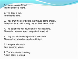1. I came cross a friend.
I came across a friend.
2. The deer is live.
The deer is alive.
3. They shut the door before the thieves came shortly.
They shout the door shortly before the thieves came.
4. The cellphone was found after it was lost long.
The cellphone was found long after it was lost.
5. They arrived at midnight after a few hours.
They arrived a few hours after midnight.
6. I am your sincerely.
I am sincerely yours.
7. The above sum is wrong.
A sum about is wrong.
 
