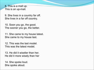 8. This is a mail up.
This is an up-mail.
9. She lives in a country far off.
She lives in a far off country.
10. Soon you go, the good.
The sooner you go, the better.
11. She came to my house latest.
She came to my house last.
12. This was the last model.
This was the latest model.
13. He did it wiselier than her.
He did it more wisely than her
14. She spoke loud.
She spoke aloud.
 