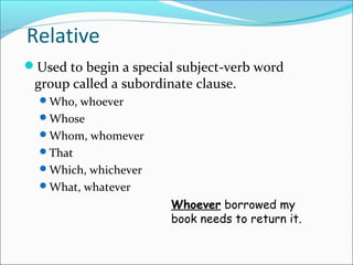 Relative
Used to begin a special subject-verb word
group called a subordinate clause.
Who, whoever
Whose
Whom, whomever
That
Which, whichever
What, whatever
Whoever borrowed my
book needs to return it.
 
