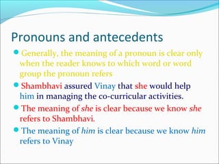 Pronouns and antecedents
Generally, the meaning of a pronoun is clear only
when the reader knows to which word or word
group the pronoun refers
Shambhavi assured Vinay that she would help
him in managing the co-curricular activities.
The meaning of she is clear because we know she
refers to Shambhavi.
The meaning of him is clear because we know him
refers to Vinay .
 