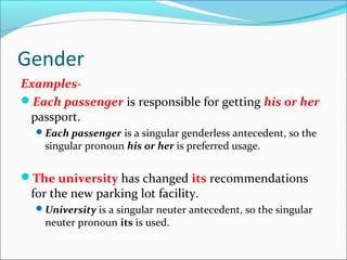 Gender
Examples-
Each passenger is responsible for getting his or her
passport.
Each passenger is a singular genderless antecedent, so the
singular pronoun his or her is preferred usage.
The university has changed its recommendations
for the new parking lot facility.
University is a singular neuter antecedent, so the singular
neuter pronoun its is used.
 