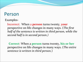 Person
Examples-
Incorrect: When a person turns twenty, your
perspective on life changes in many ways. (The first
half of the sentence is written in third person, while the
second half is in second person.)
Correct: When a person turns twenty, his or her
perspective on life changes in many ways. (The entire
sentence is written in third person.)
 