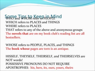 Some Tips to Keep in MindWHO and WHOM refer to PEOPLE
WHICH refers to PLACES and THINGS
WHERE refers to PLACES
THAT refers to any of the above and anonymous groups
The novels that are on my book club’s reading list are all
bestsellers.
WHOSE refers to PEOPLE, PLACES, and THINGS
The book whose pages are torn is an antique.
HISSELF, THEYSELF, THEIRSELF, and THEIRSELVES are
NOT words!
POSSESSIVE PRONOUNS DO NOT REQUIRE
APOSTROPHES: his, hers, its, ours, yours, theirs
 