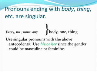 Pronouns ending with body, thing,
etc. are singular.
Every, no , some, any }body, one, thing
Use singular pronouns with the above
antecedents. Use his or her since the gender
could be masculine or feminine.
 