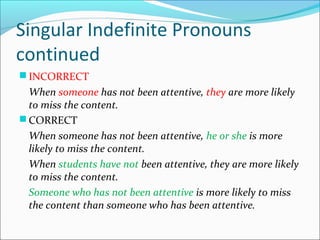 Singular Indefinite Pronouns
continued
 INCORRECT
When someone has not been attentive, they are more likely
to miss the content.
 CORRECT
When someone has not been attentive, he or she is more
likely to miss the content.
When students have not been attentive, they are more likely
to miss the content.
Someone who has not been attentive is more likely to miss
the content than someone who has been attentive.
 