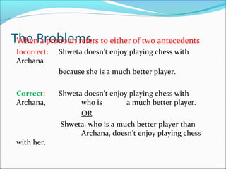 The ProblemsWhen a pronoun refers to either of two antecedents
Incorrect: Shweta doesn’t enjoy playing chess with
Archana
because she is a much better player.
Correct: Shweta doesn’t enjoy playing chess with
Archana, who is a much better player.
OR
Shweta, who is a much better player than
Archana, doesn’t enjoy playing chess
with her.
 